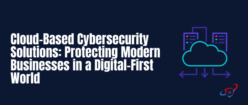 Cloud-Based Cybersecurity Solutions: Protecting Modern Businesses in a Digital-First World